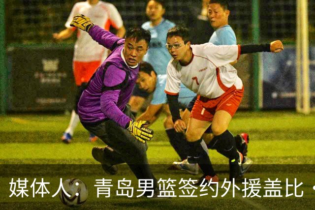 媒体人：青岛男篮签约外援盖比·约克 球队三外援阵容完全确定